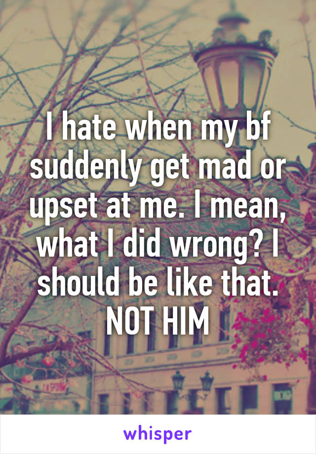 I hate when my bf suddenly get mad or upset at me. I mean, what I did wrong? I should be like that. NOT HIM