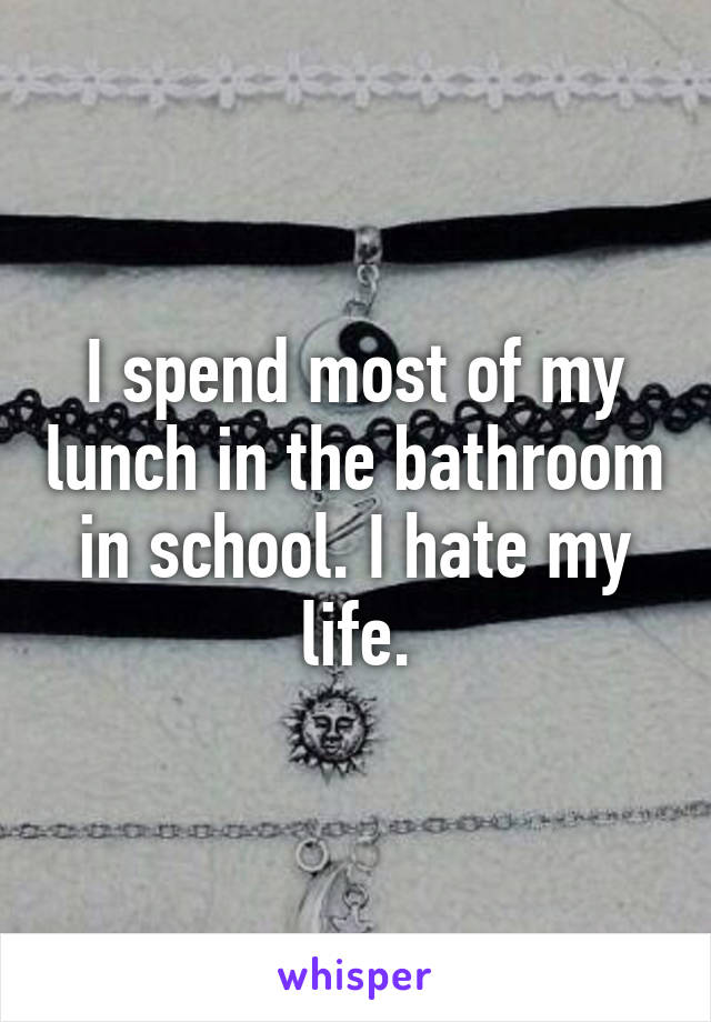 I spend most of my lunch in the bathroom in school. I hate my life.