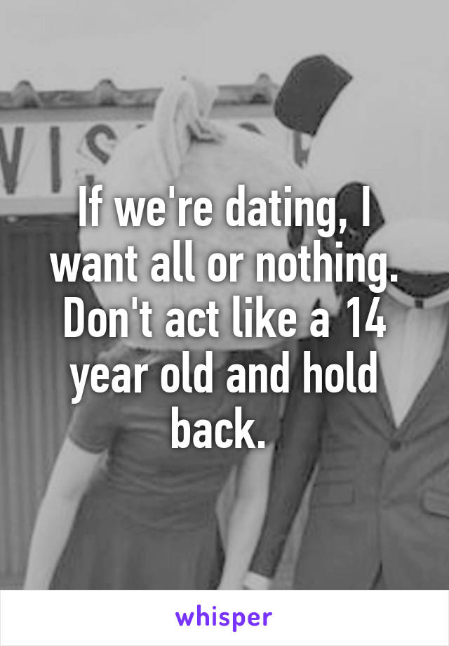 If we're dating, I want all or nothing. Don't act like a 14 year old and hold back. 