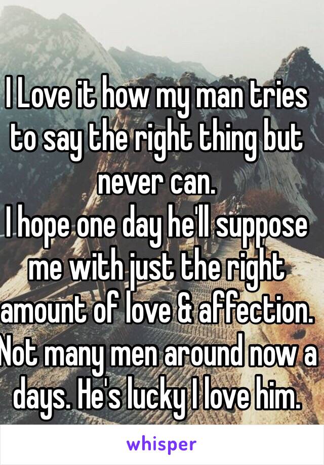 I Love it how my man tries to say the right thing but never can. 
I hope one day he'll suppose me with just the right amount of love & affection.
Not many men around now a  days. He's lucky I love him.