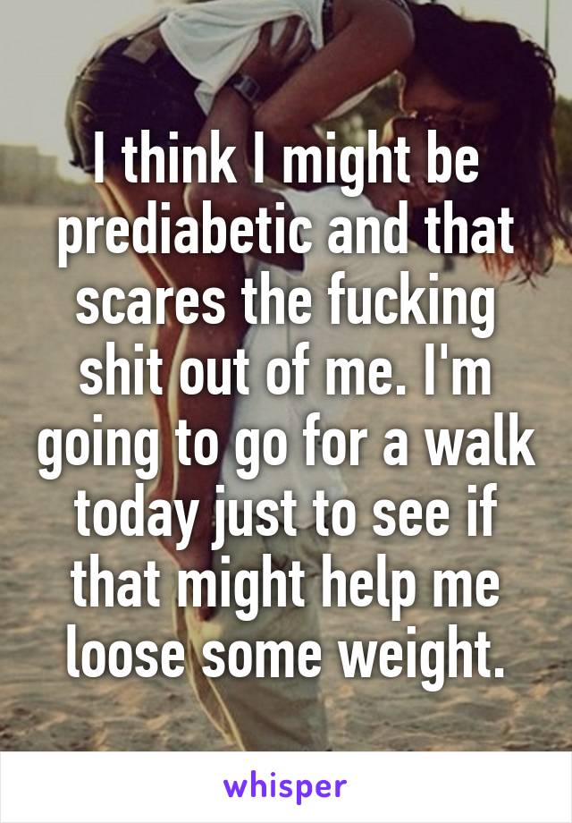 I think I might be prediabetic and that scares the fucking shit out of me. I'm going to go for a walk today just to see if that might help me loose some weight.