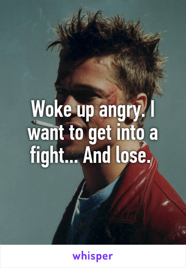 Woke up angry. I want to get into a fight... And lose. 