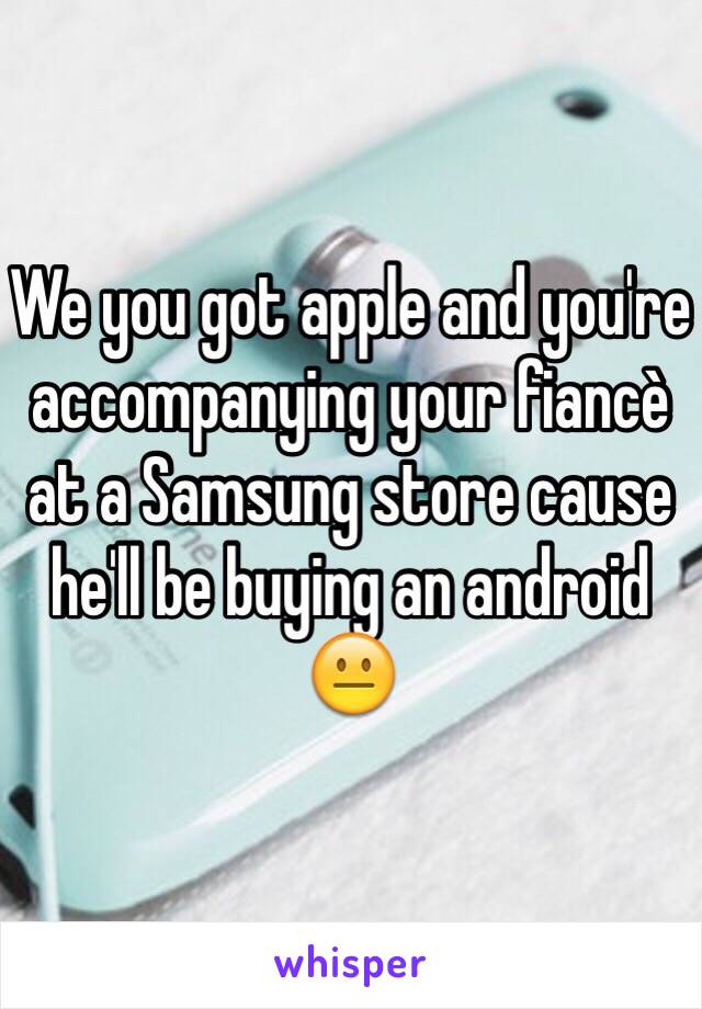 We you got apple and you're accompanying your fiancè at a Samsung store cause he'll be buying an android 😐