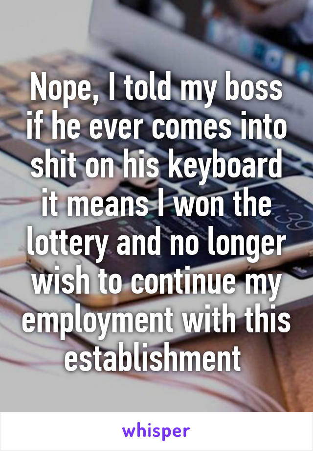 Nope, I told my boss if he ever comes into shit on his keyboard it means I won the lottery and no longer wish to continue my employment with this establishment 