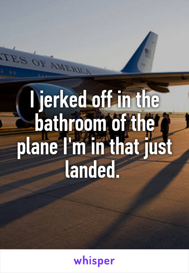 I jerked off in the bathroom of the plane I'm in that just landed. 