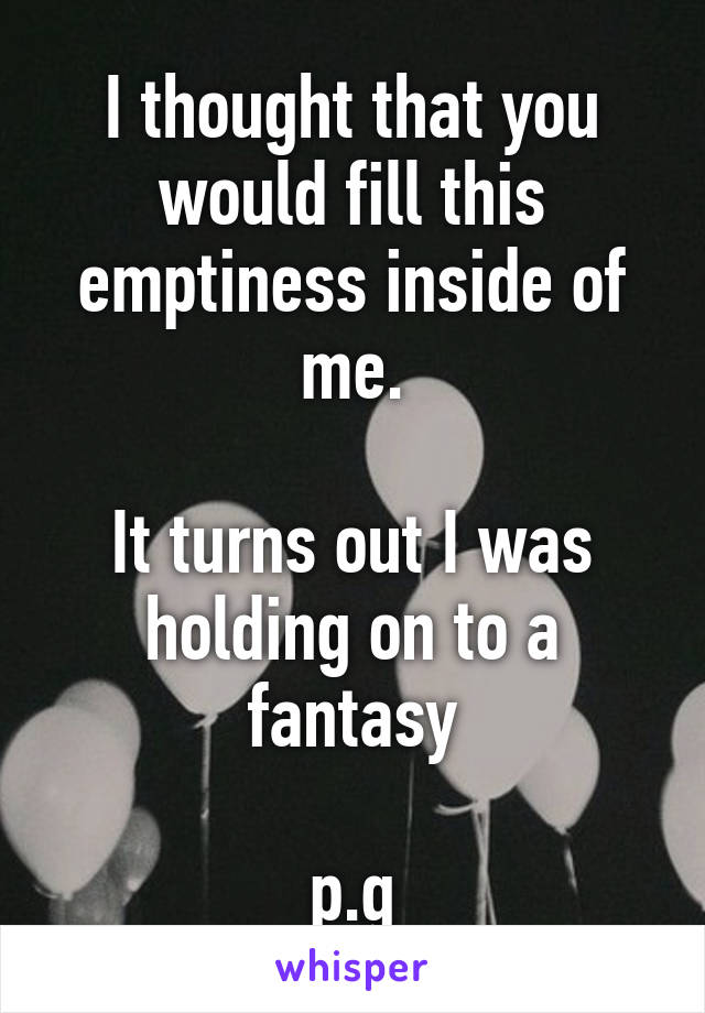 I thought that you would fill this emptiness inside of me.

It turns out I was holding on to a fantasy

p.g