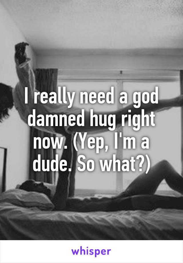 I really need a god damned hug right now. (Yep, I'm a dude. So what?)