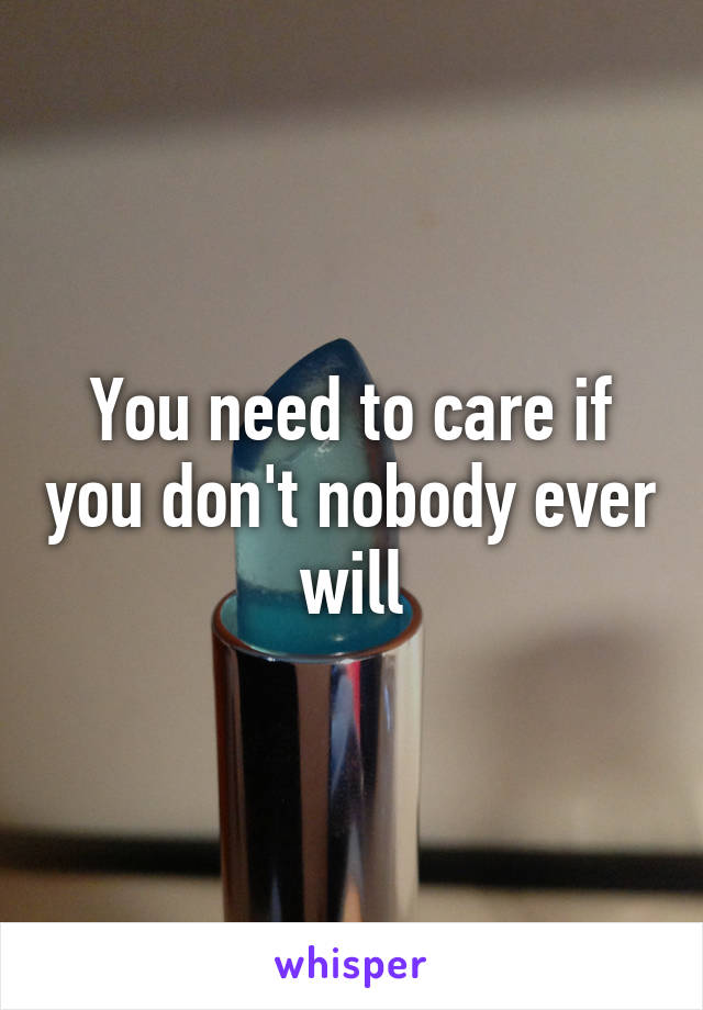 You need to care if you don't nobody ever will