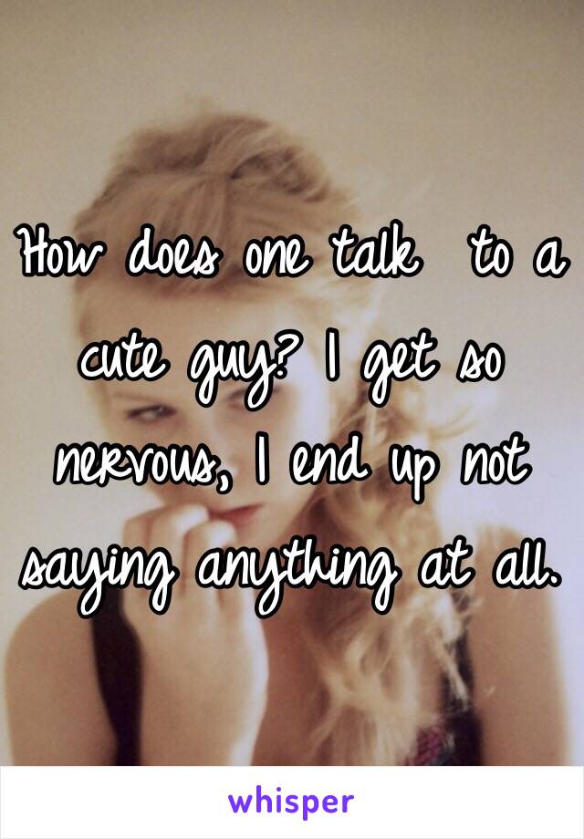 How does one talk  to a cute guy? I get so nervous, I end up not saying anything at all. 