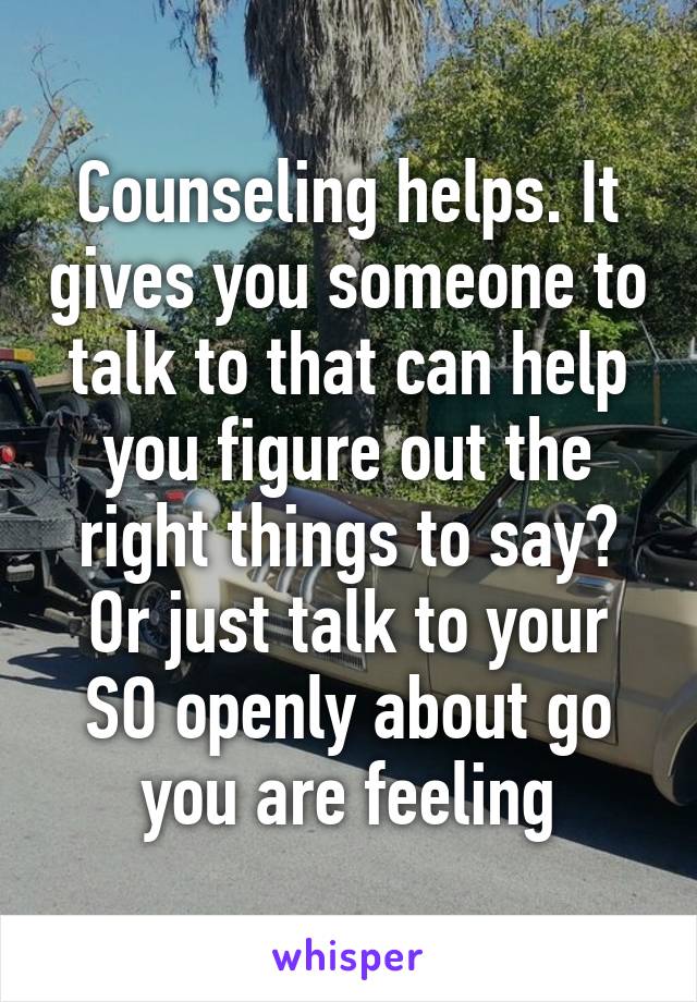 Counseling helps. It gives you someone to talk to that can help you figure out the right things to say? Or just talk to your SO openly about go you are feeling