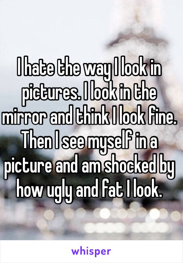 I hate the way I look in pictures. I look in the mirror and think I look fine. Then I see myself in a picture and am shocked by how ugly and fat I look.