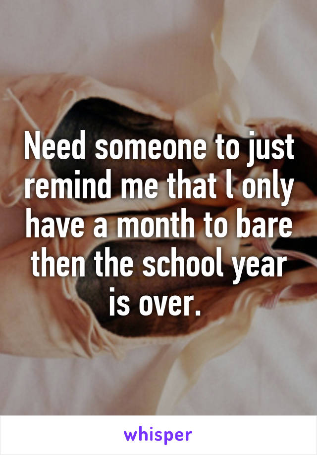 Need someone to just remind me that l only have a month to bare then the school year is over. 