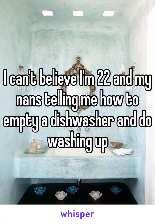 I can't believe I'm 22 and my nans telling me how to empty a dishwasher and do washing up 