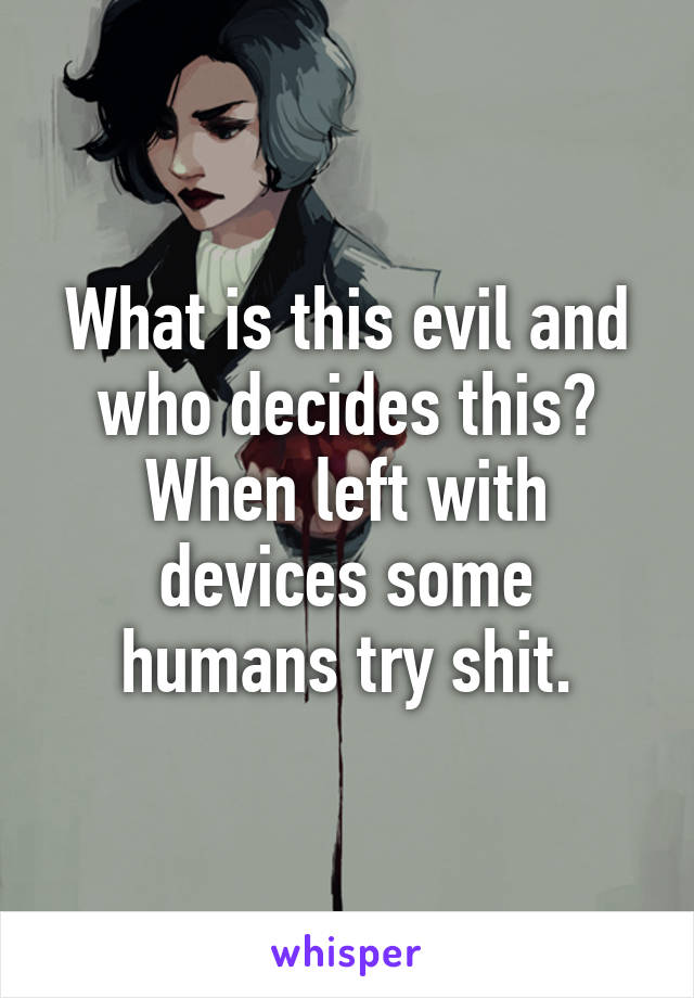 What is this evil and who decides this? When left with devices some humans try shit.