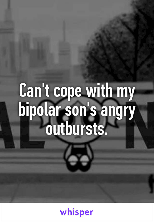 Can't cope with my bipolar son's angry outbursts.