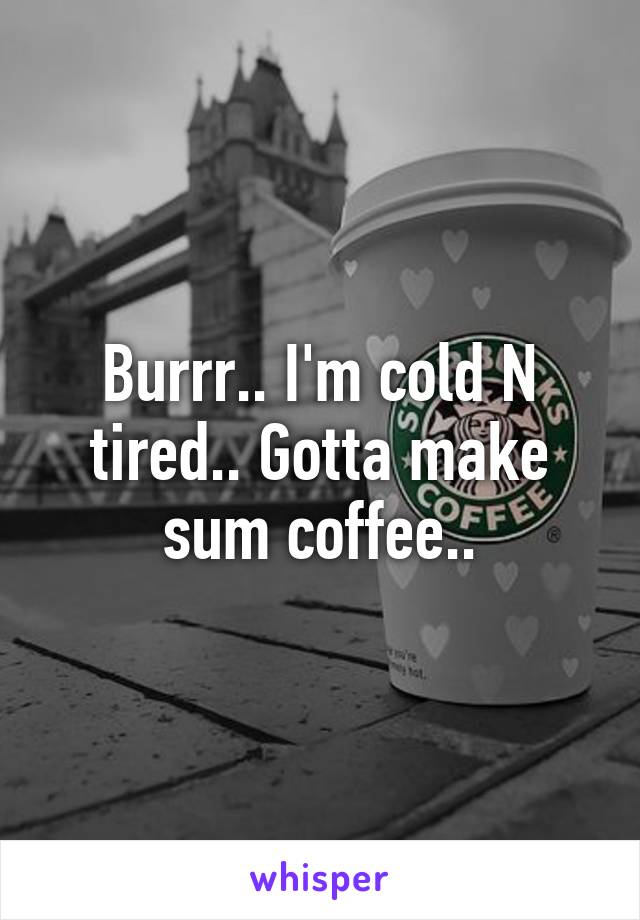 Burrr.. I'm cold N tired.. Gotta make sum coffee..