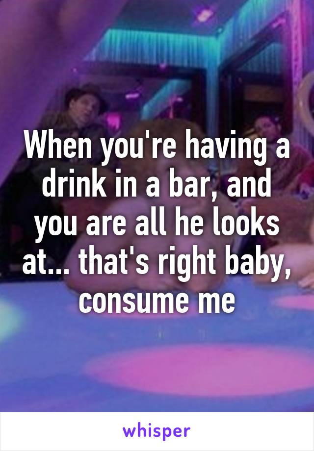 When you're having a drink in a bar, and you are all he looks at... that's right baby, consume me