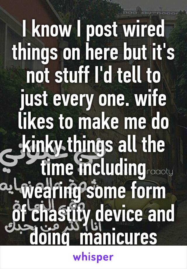 I know I post wired things on here but it's not stuff I'd tell to just every one. wife likes to make me do kinky things all the time including wearing some form of chastity device and doing  manicures