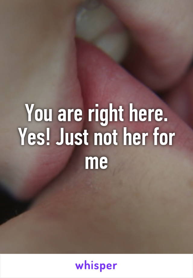 You are right here. Yes! Just not her for me