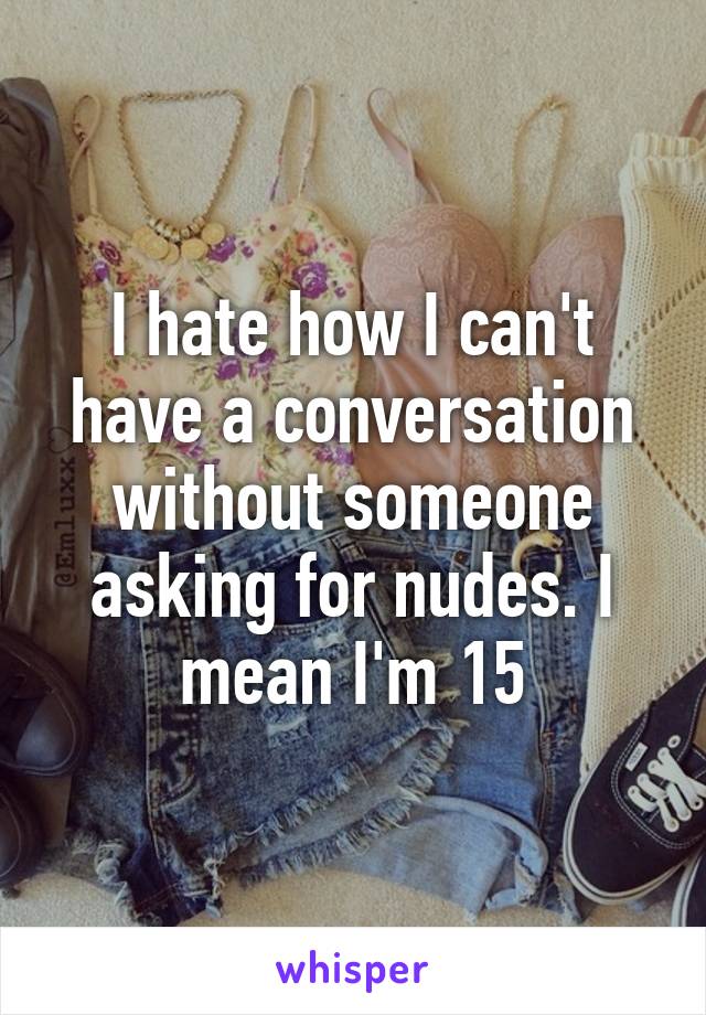 I hate how I can't have a conversation without someone asking for nudes. I mean I'm 15