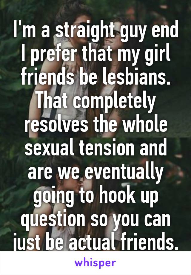 I'm a straight guy end I prefer that my girl friends be lesbians. That completely resolves the whole sexual tension and are we eventually going to hook up question so you can just be actual friends.