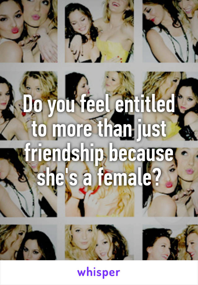 Do you feel entitled to more than just friendship because she's a female?