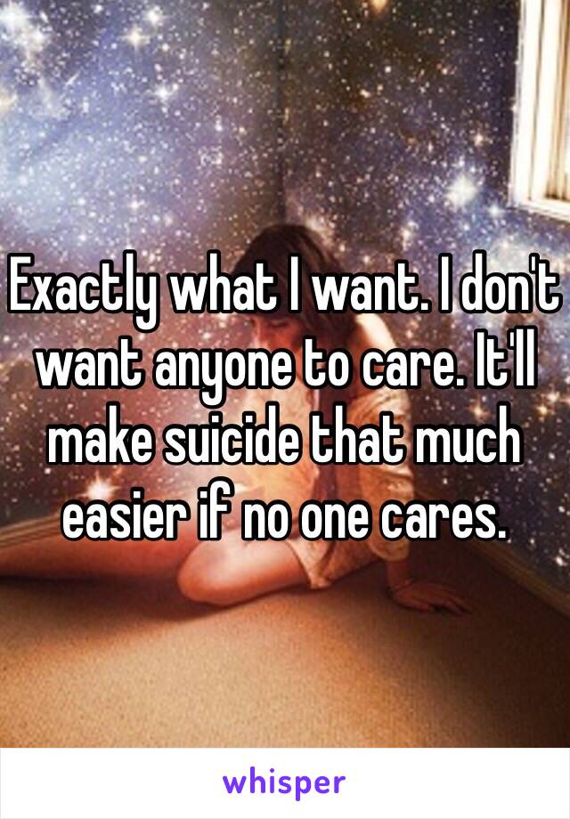 Exactly what I want. I don't want anyone to care. It'll make suicide that much easier if no one cares. 