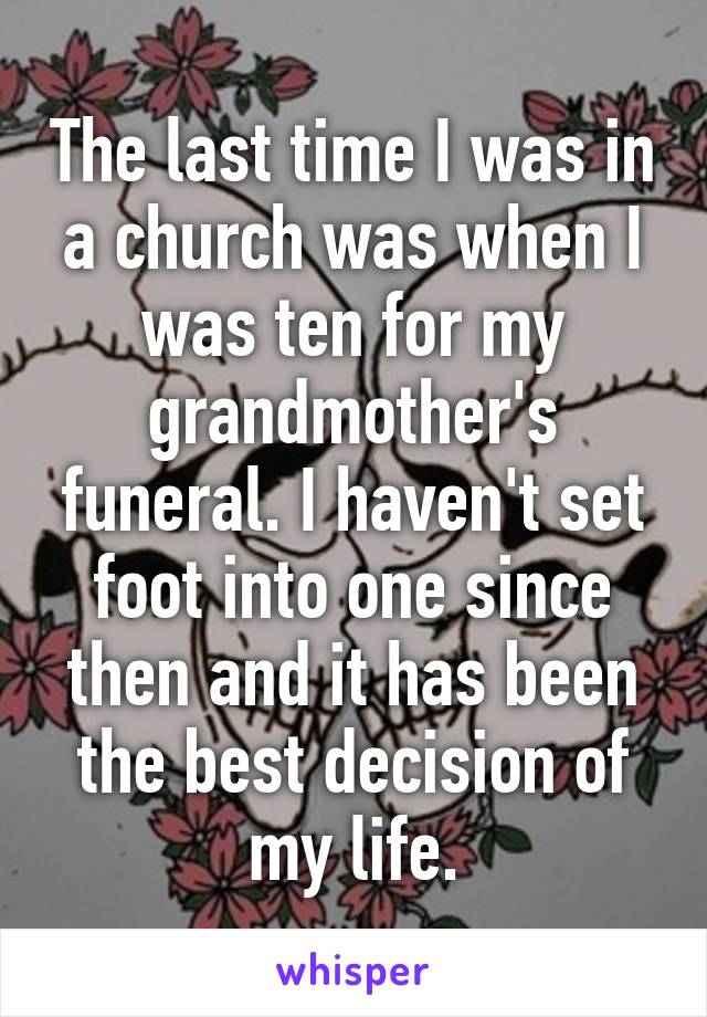 The last time I was in a church was when I was ten for my grandmother's funeral. I haven't set foot into one since then and it has been the best decision of my life.