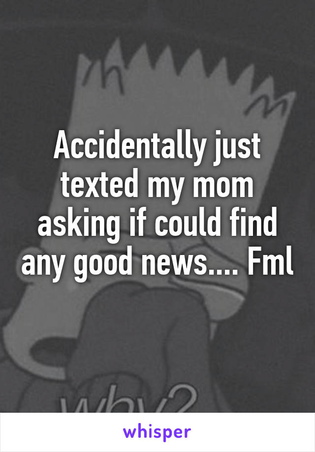 Accidentally just texted my mom asking if could find any good news.... Fml 