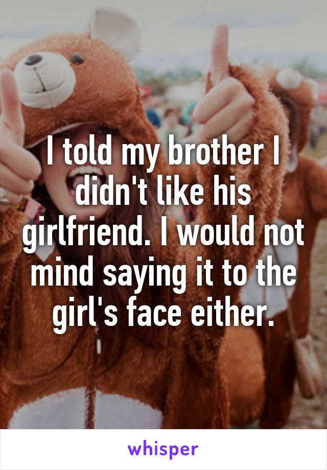 I told my brother I didn't like his girlfriend. I would not mind saying it to the girl's face either.