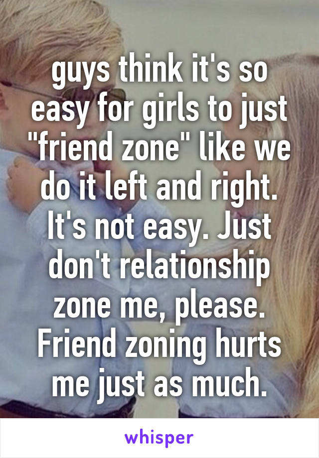 guys think it's so easy for girls to just "friend zone" like we do it left and right. It's not easy. Just don't relationship zone me, please. Friend zoning hurts me just as much.