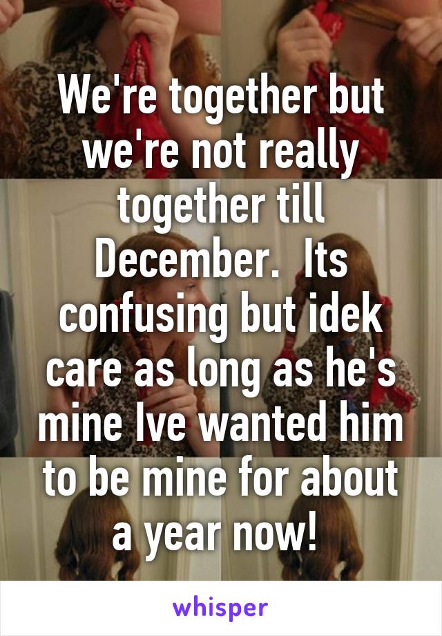 We're together but we're not really together till December.  Its confusing but idek care as long as he's mine Ive wanted him to be mine for about a year now! 