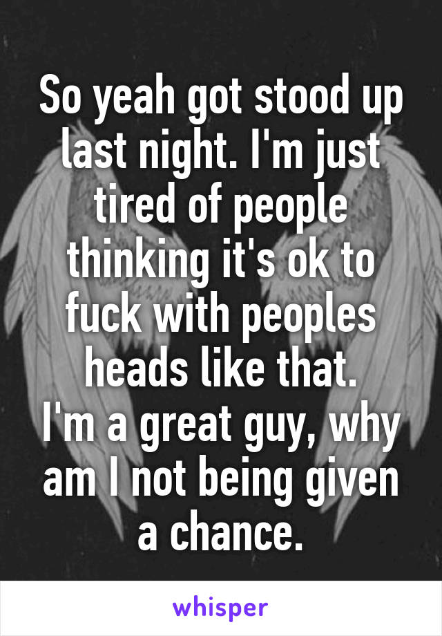 So yeah got stood up last night. I'm just tired of people thinking it's ok to fuck with peoples heads like that.
I'm a great guy, why am I not being given a chance.