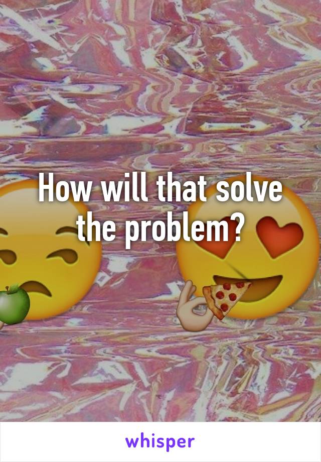 How will that solve the problem?
