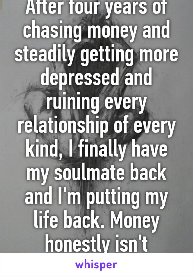 After four years of chasing money and steadily getting more depressed and ruining every relationship of every kind, I finally have my soulmate back and I'm putting my life back. Money honestly isn't everything.