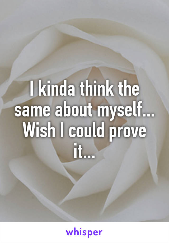 I kinda think the same about myself... Wish I could prove it...