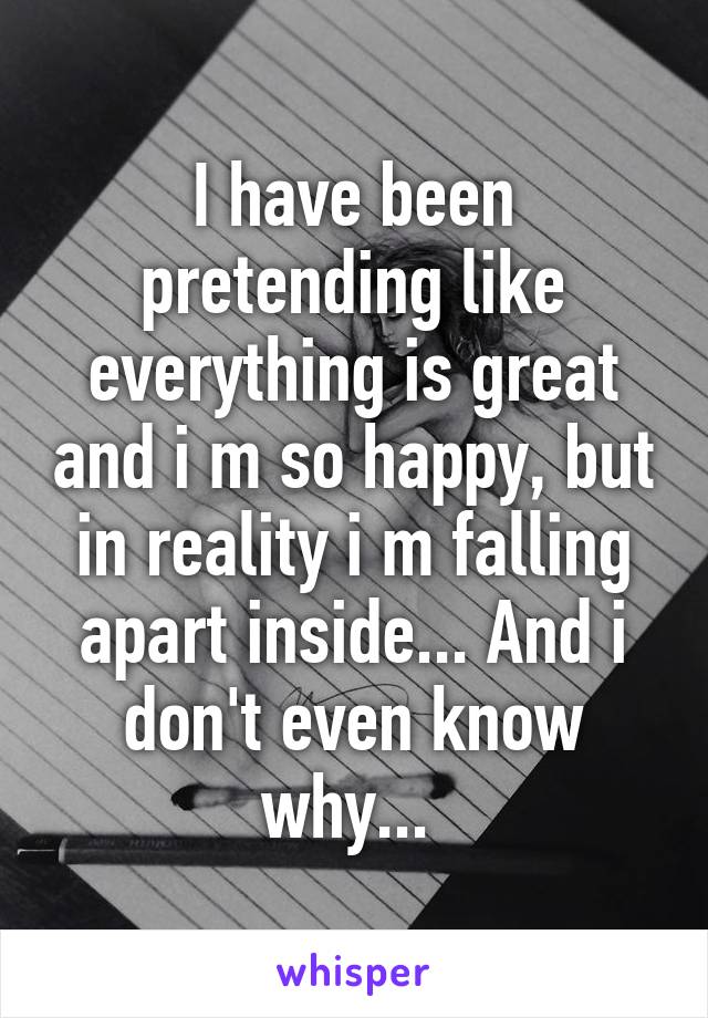 I have been pretending like everything is great and i m so happy, but in reality i m falling apart inside... And i don't even know why... 