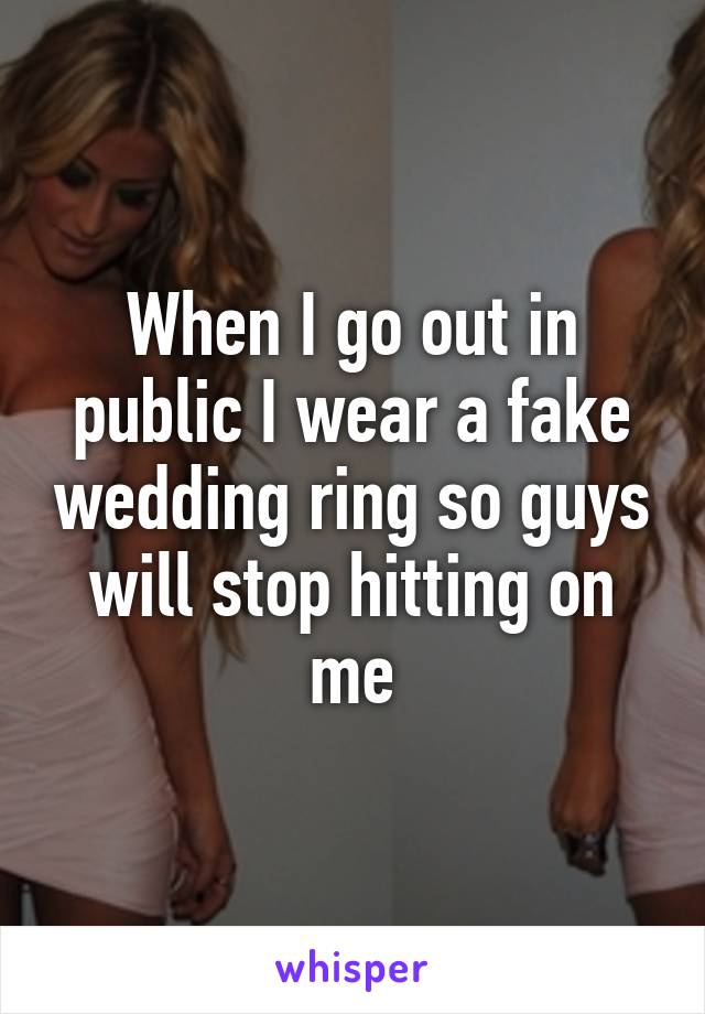 When I go out in public I wear a fake wedding ring so guys will stop hitting on me