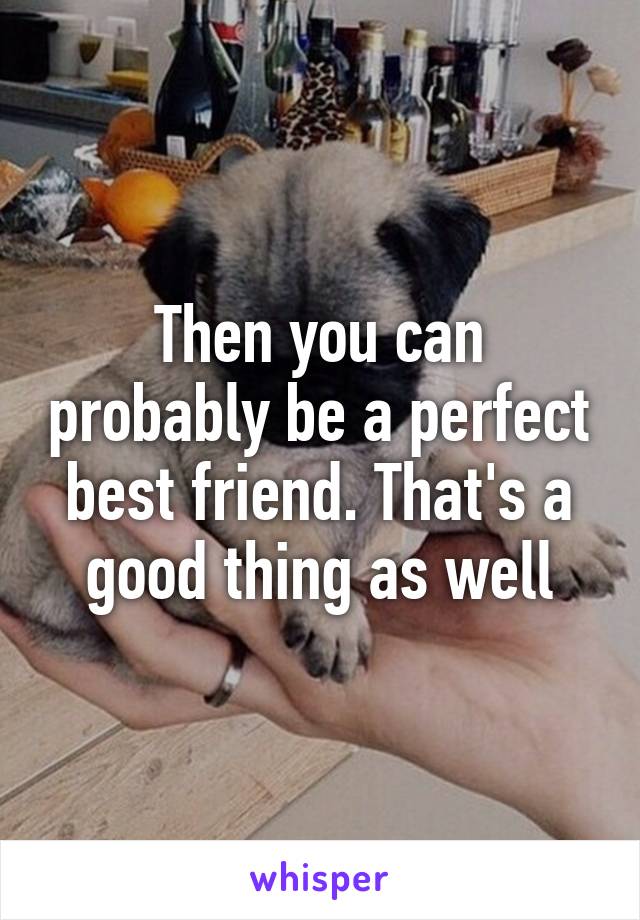 Then you can probably be a perfect best friend. That's a good thing as well