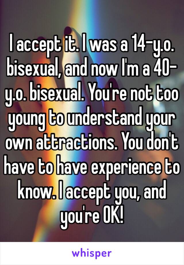 I accept it. I was a 14-y.o. bisexual, and now I'm a 40-y.o. bisexual. You're not too young to understand your own attractions. You don't have to have experience to know. I accept you, and you're OK!