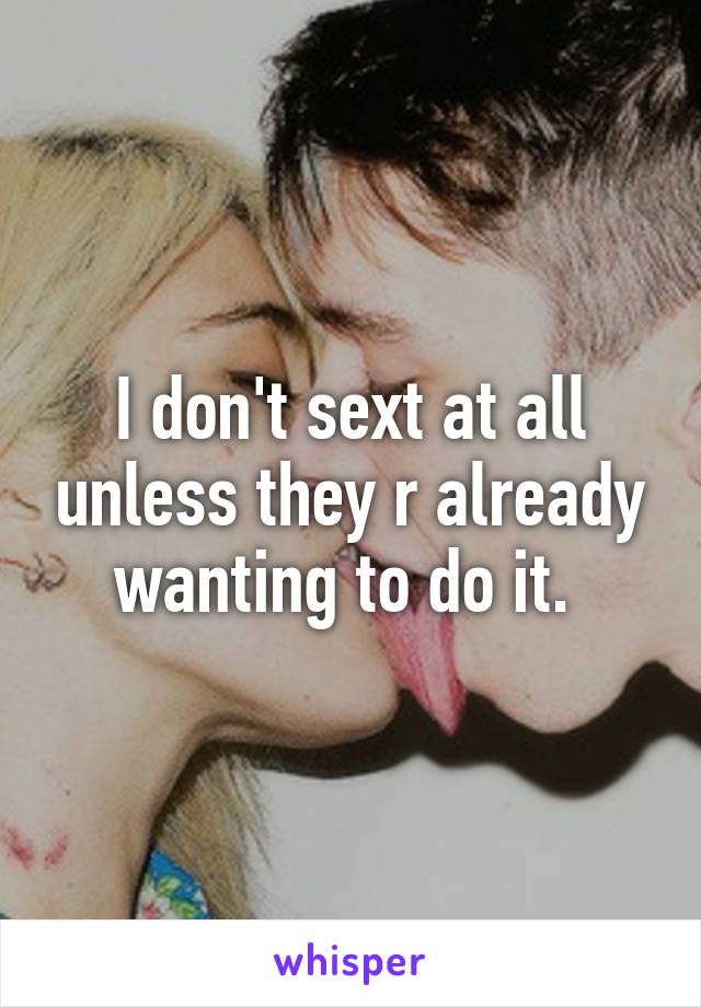 I don't sext at all unless they r already wanting to do it. 