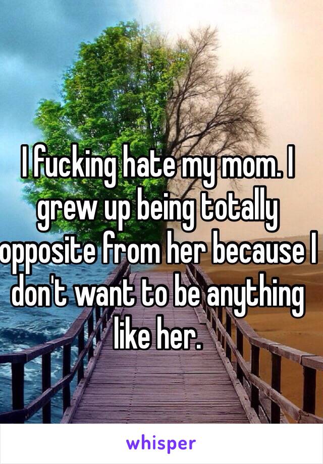 I fucking hate my mom. I grew up being totally opposite from her because I don't want to be anything like her.