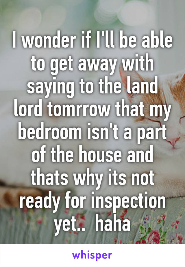 I wonder if I'll be able to get away with saying to the land lord tomrrow that my bedroom isn't a part of the house and thats why its not ready for inspection yet..  haha