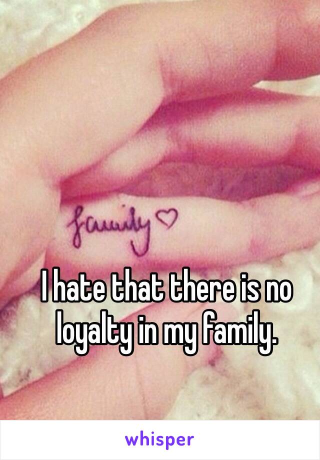 I hate that there is no loyalty in my family. 