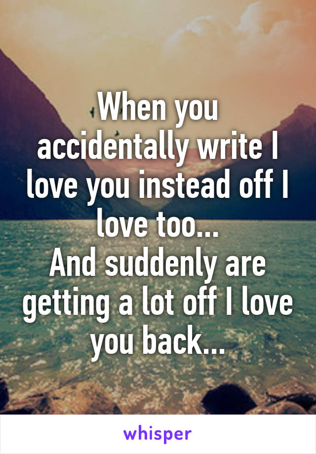 When you accidentally write I love you instead off I love too...
And suddenly are getting a lot off I love you back...