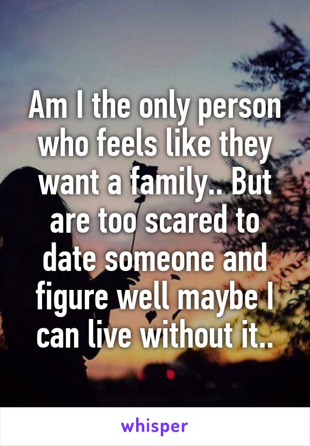 Am I the only person who feels like they want a family.. But are too scared to date someone and figure well maybe I can live without it..