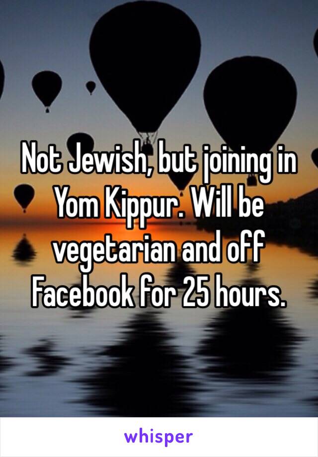 Not Jewish, but joining in Yom Kippur. Will be vegetarian and off Facebook for 25 hours. 