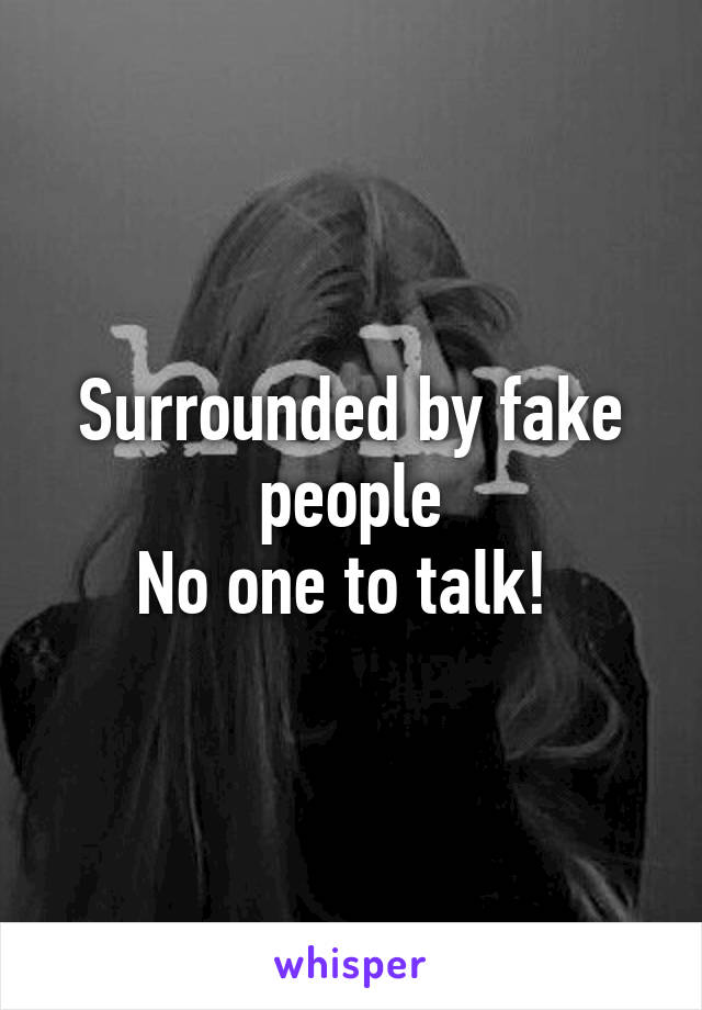 Surrounded by fake people
No one to talk! 