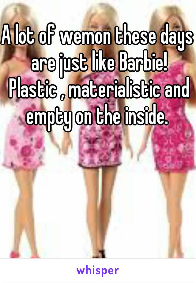 A lot of wemon these days are just like Barbie! Plastic , materialistic and empty on the inside. 