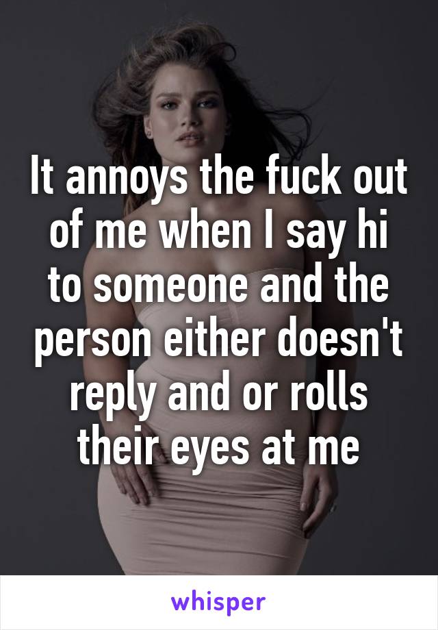 It annoys the fuck out of me when I say hi to someone and the person either doesn't reply and or rolls their eyes at me